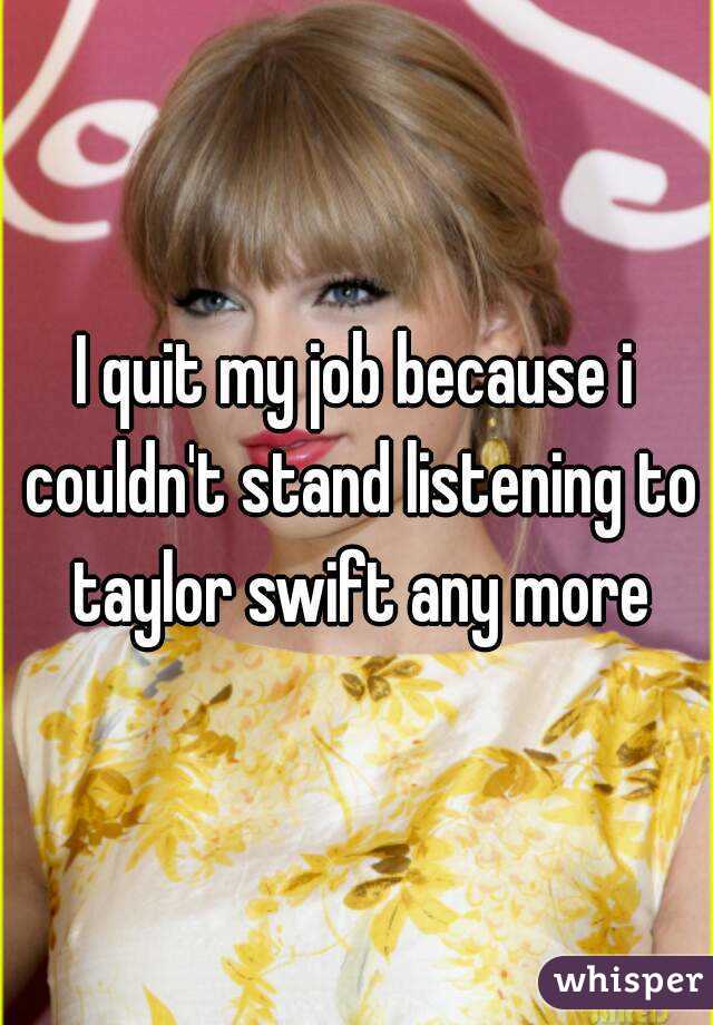 I quit my job because i couldn't stand listening to taylor swift any more