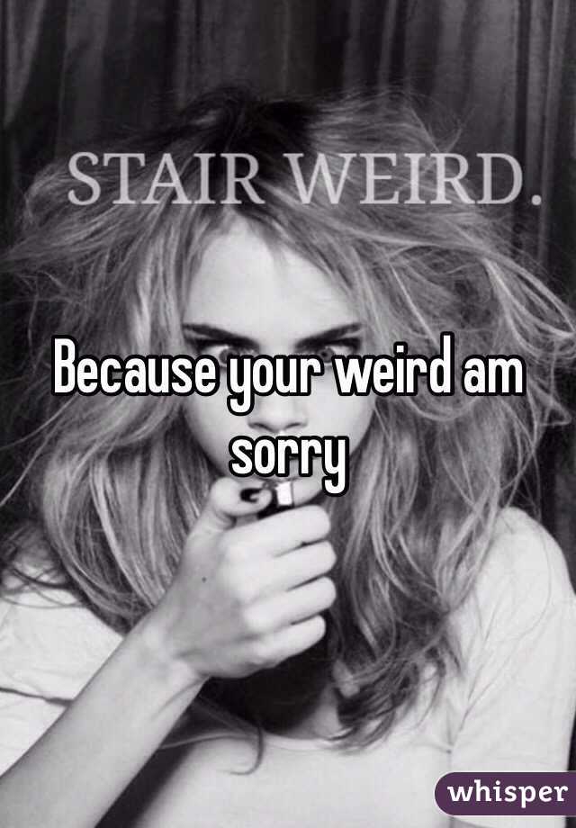 Because your weird am  sorry  