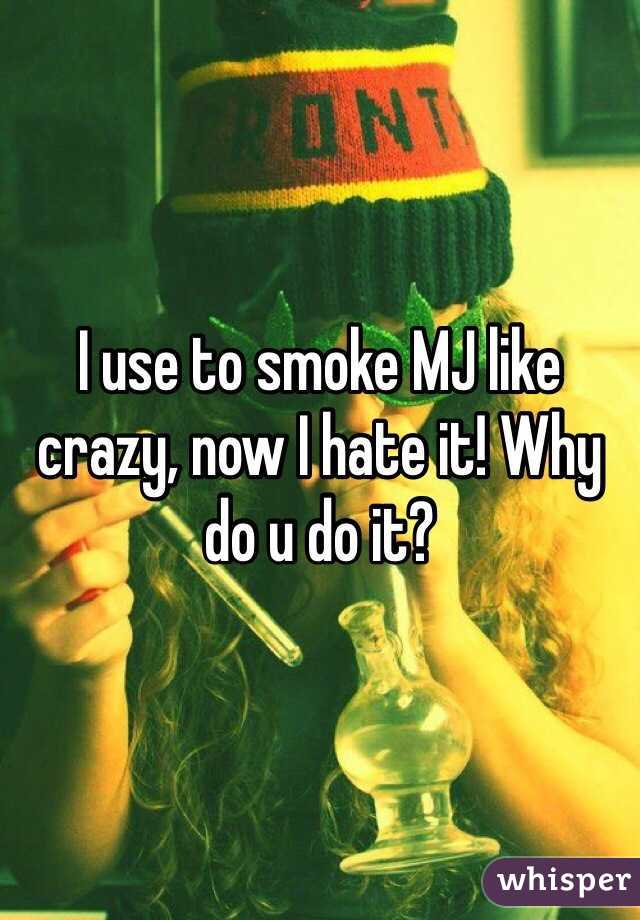 I use to smoke MJ like crazy, now I hate it! Why do u do it? 