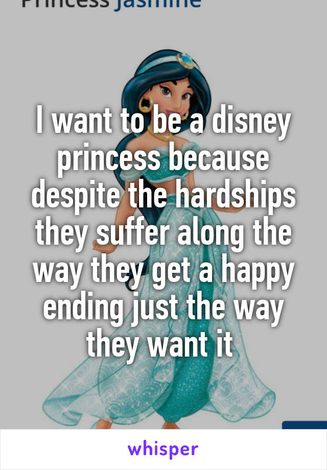 I want to be a disney princess because despite the hardships they suffer along the way they get a happy ending just the way they want it 