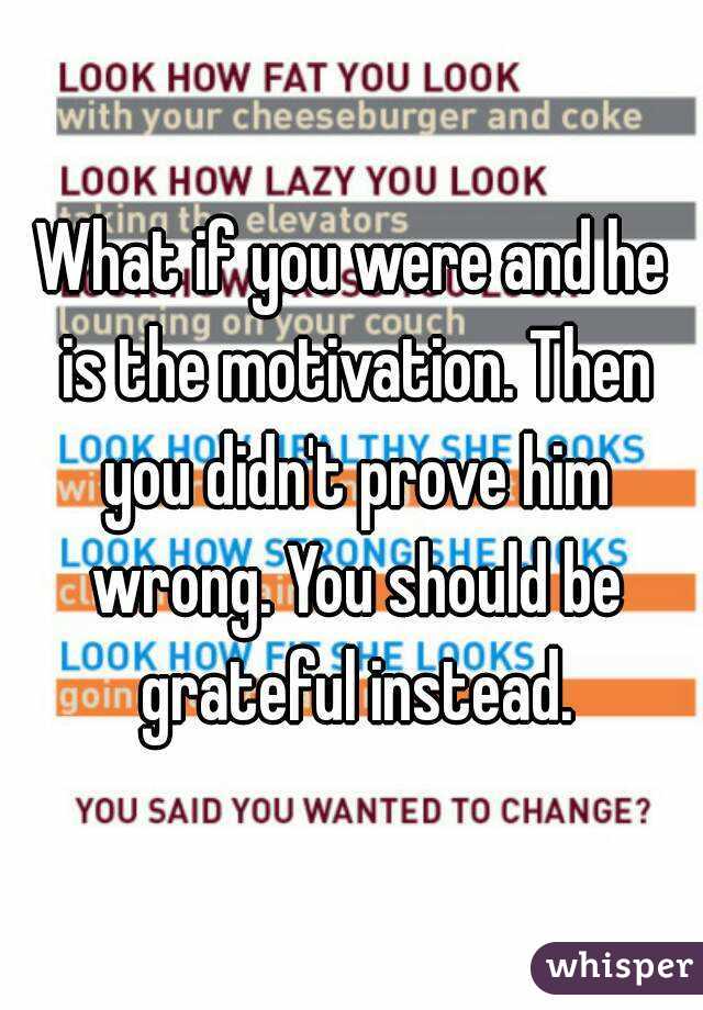 What if you were and he is the motivation. Then you didn't prove him wrong. You should be grateful instead.
