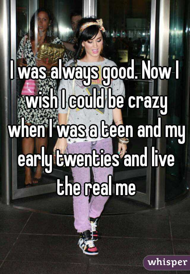 I was always good. Now I wish I could be crazy when I was a teen and my early twenties and live the real me
