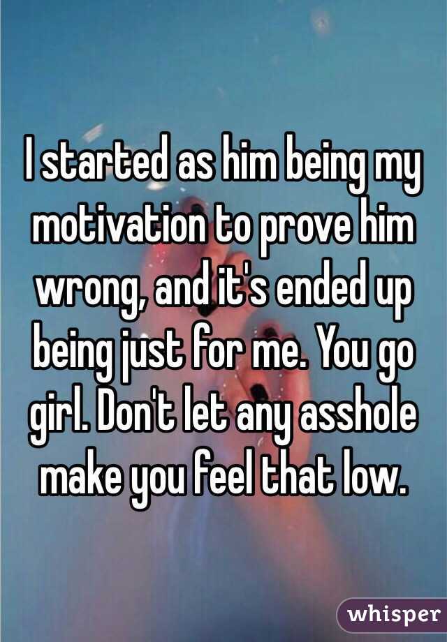I started as him being my motivation to prove him wrong, and it's ended up being just for me. You go girl. Don't let any asshole make you feel that low. 