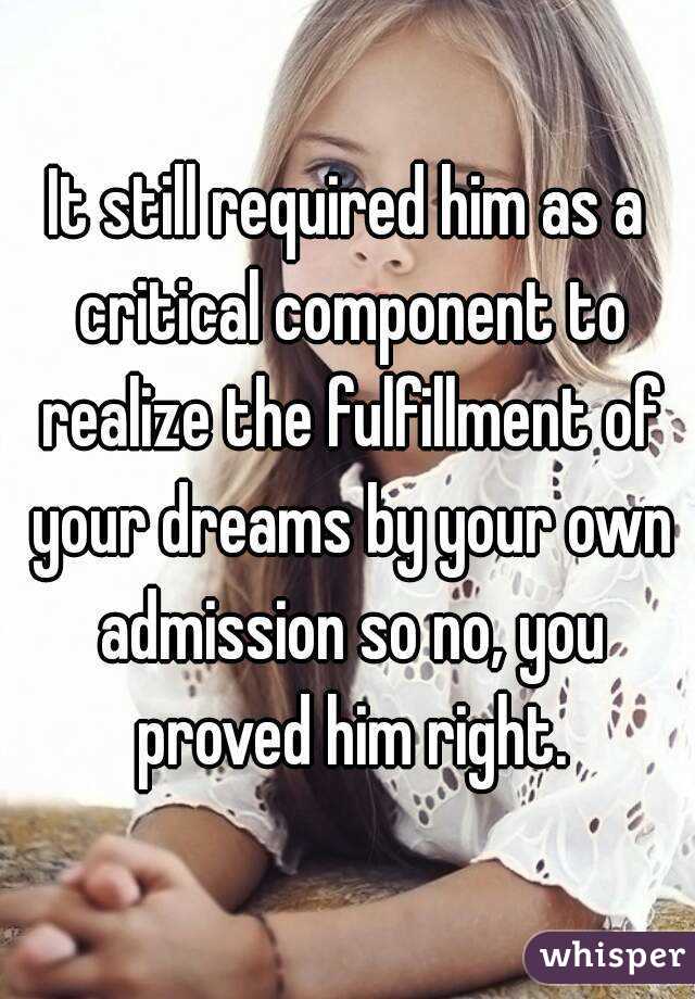 It still required him as a critical component to realize the fulfillment of your dreams by your own admission so no, you proved him right.