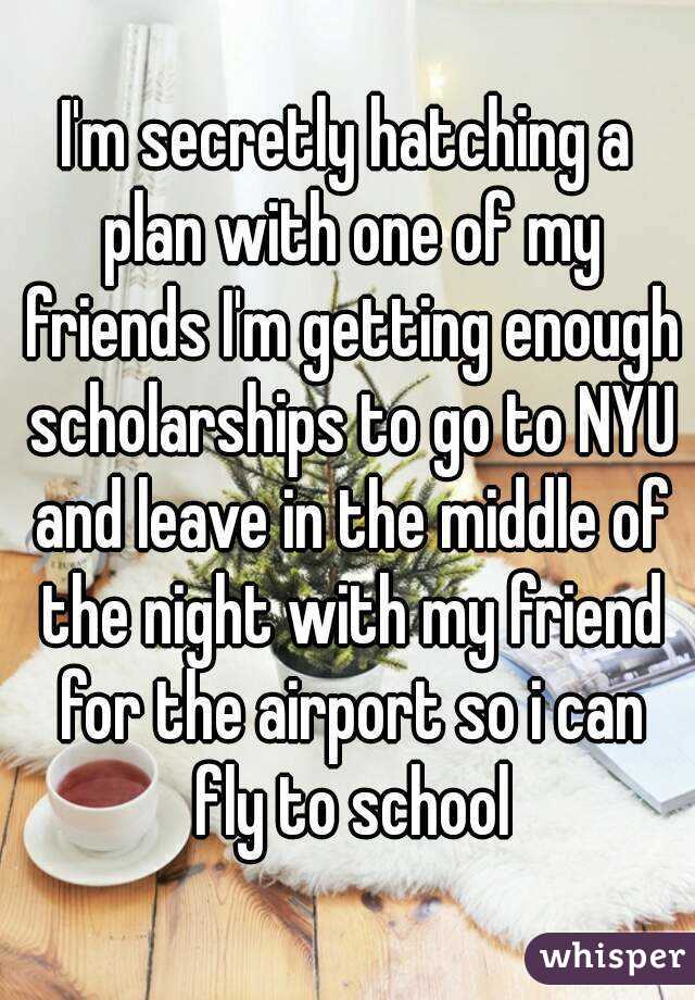 I'm secretly hatching a plan with one of my friends I'm getting enough scholarships to go to NYU and leave in the middle of the night with my friend for the airport so i can fly to school