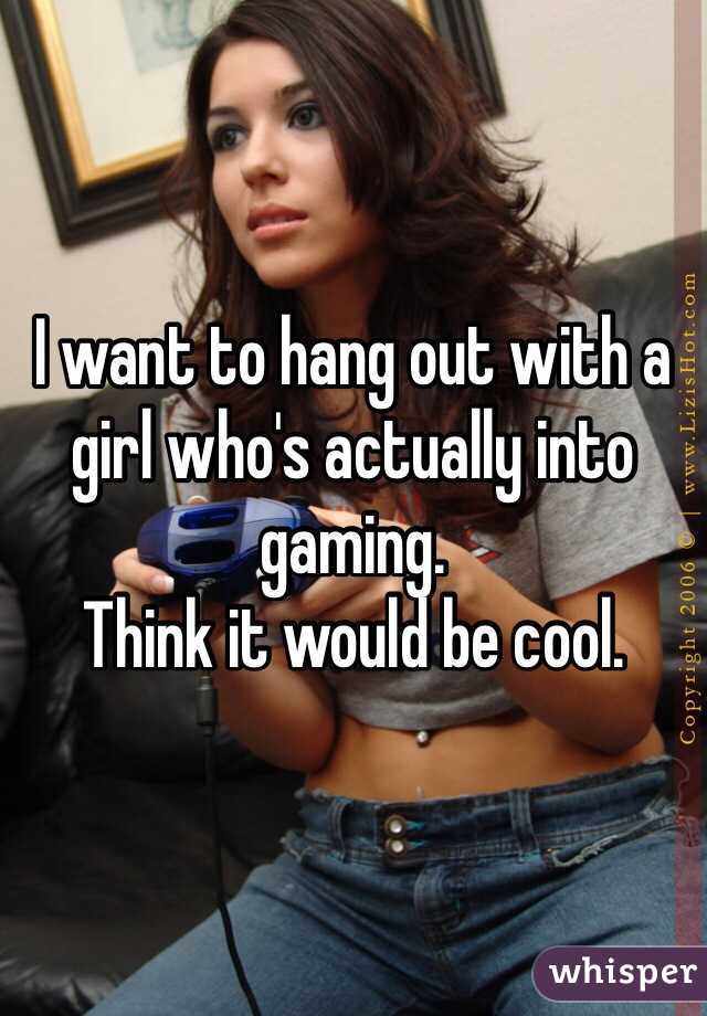 I want to hang out with a girl who's actually into gaming. 
Think it would be cool. 