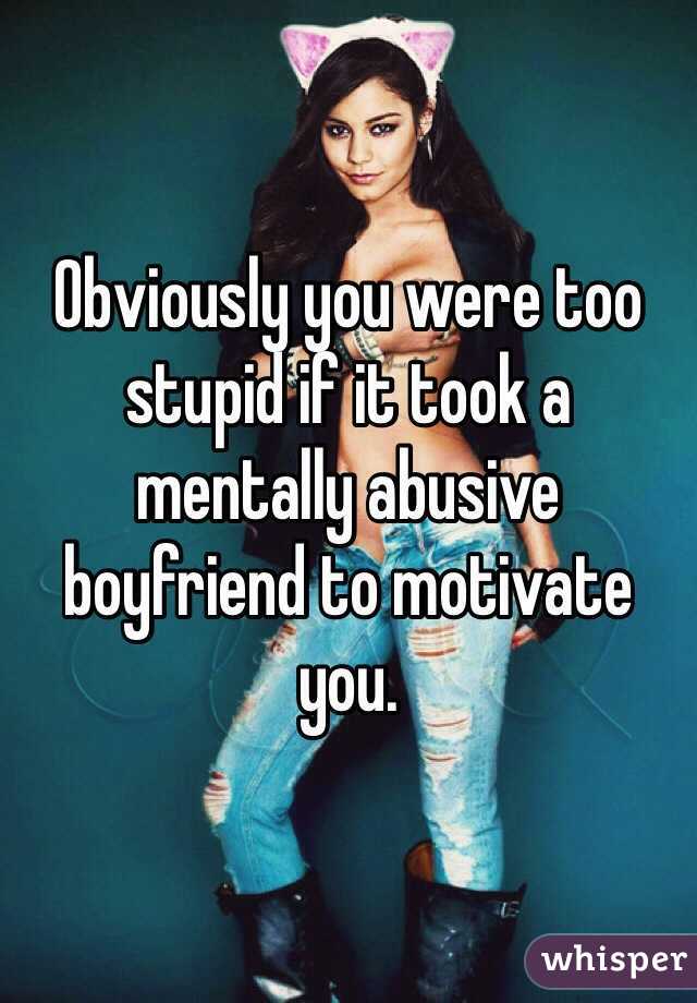 Obviously you were too stupid if it took a mentally abusive boyfriend to motivate you. 