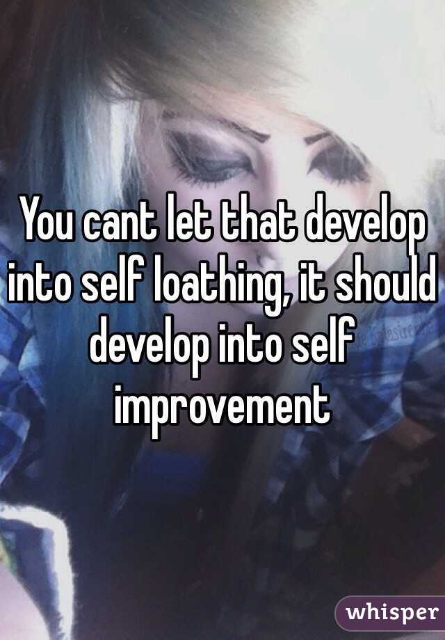 You cant let that develop into self loathing, it should develop into self improvement 