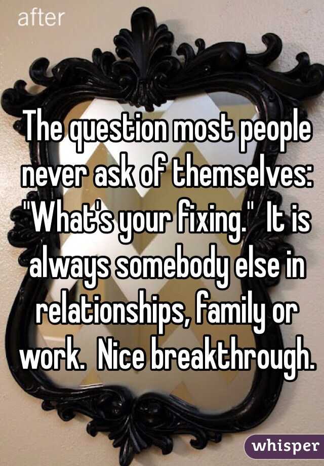The question most people never ask of themselves:  "What's your fixing."  It is always somebody else in relationships, family or work.  Nice breakthrough. 