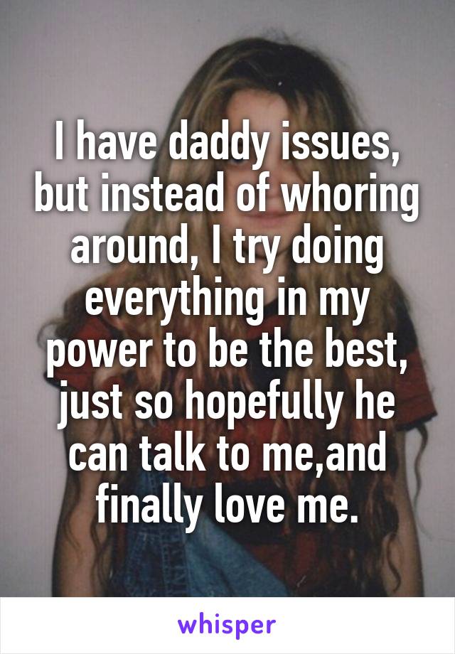 I have daddy issues, but instead of whoring around, I try doing everything in my power to be the best, just so hopefully he can talk to me,and finally love me.