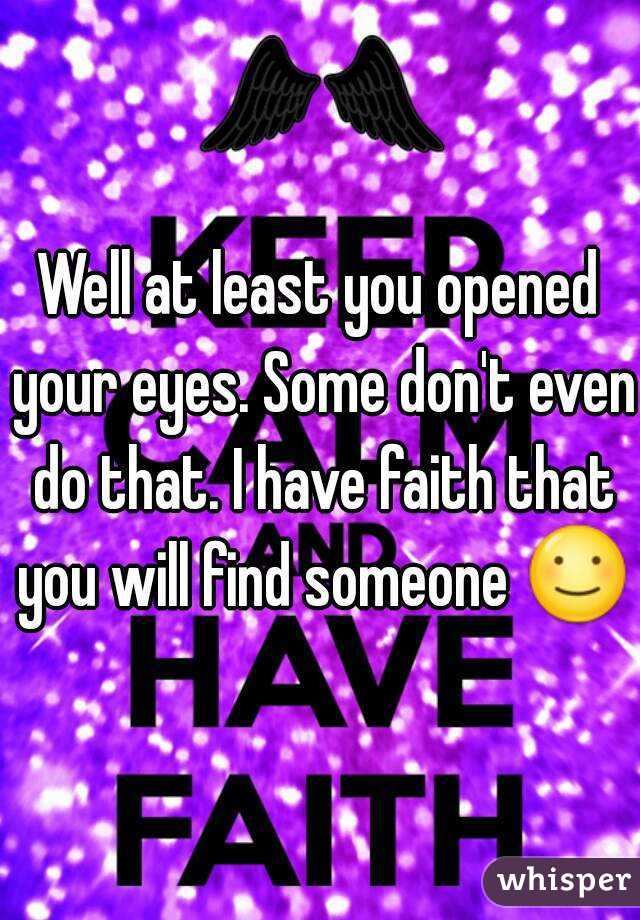 Well at least you opened your eyes. Some don't even do that. I have faith that you will find someone ☺