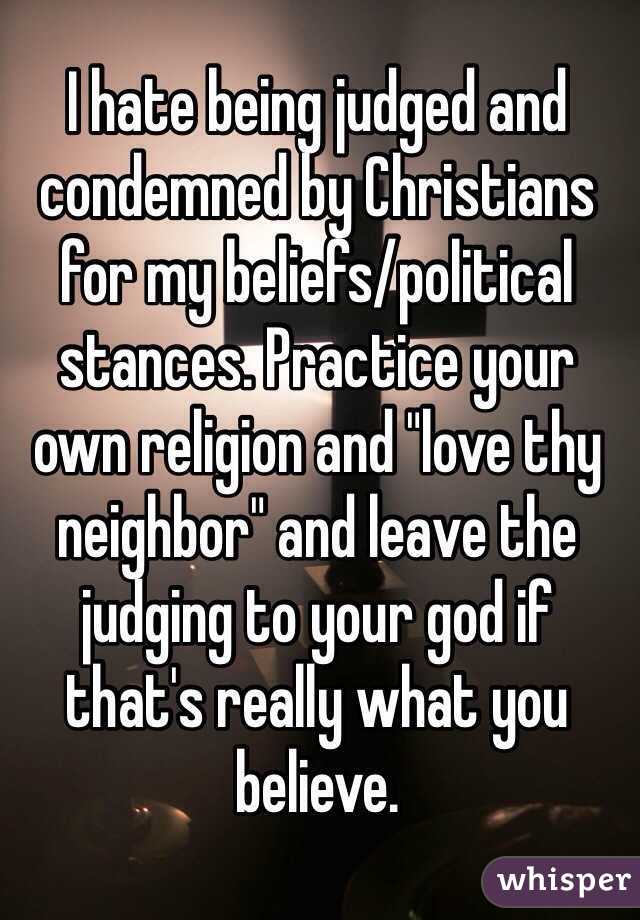I hate being judged and condemned by Christians for my beliefs/political stances. Practice your own religion and "love thy neighbor" and leave the judging to your god if that's really what you believe. 