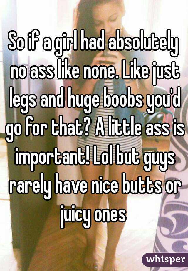 So if a girl had absolutely no ass like none. Like just legs and huge boobs you'd go for that? A little ass is important! Lol but guys rarely have nice butts or juicy ones 
