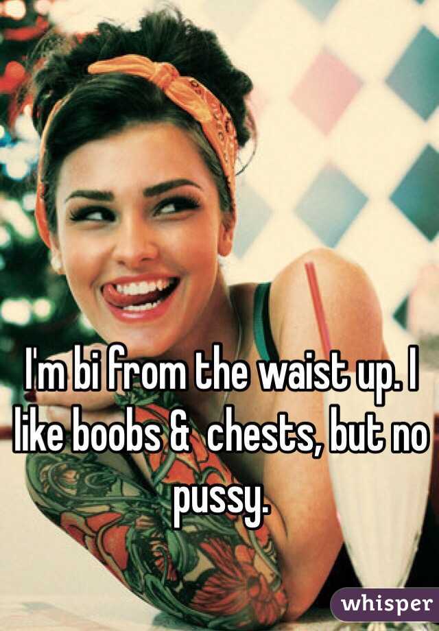 I'm bi from the waist up. I like boobs &  chests, but no pussy. 