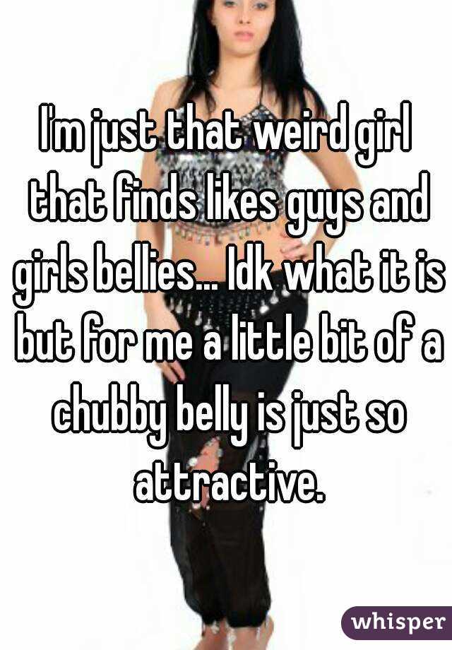 I'm just that weird girl that finds likes guys and girls bellies... Idk what it is but for me a little bit of a chubby belly is just so attractive.