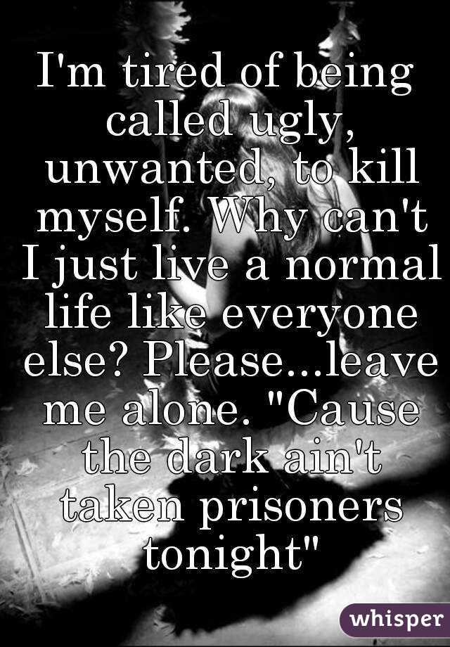 I'm tired of being called ugly, unwanted, to kill myself. Why can't I just live a normal life like everyone else? Please...leave me alone. "Cause the dark ain't taken prisoners tonight"