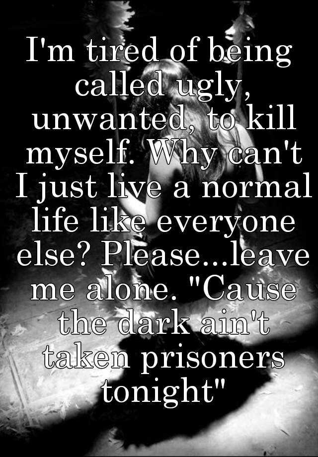 I'm tired of being called ugly, unwanted, to kill myself. Why can't I just live a normal life like everyone else? Please...leave me alone. "Cause the dark ain't taken prisoners tonight"