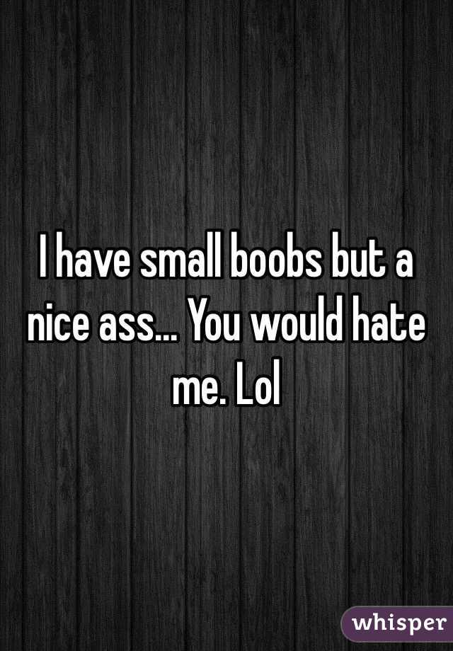 I have small boobs but a nice ass... You would hate me. Lol