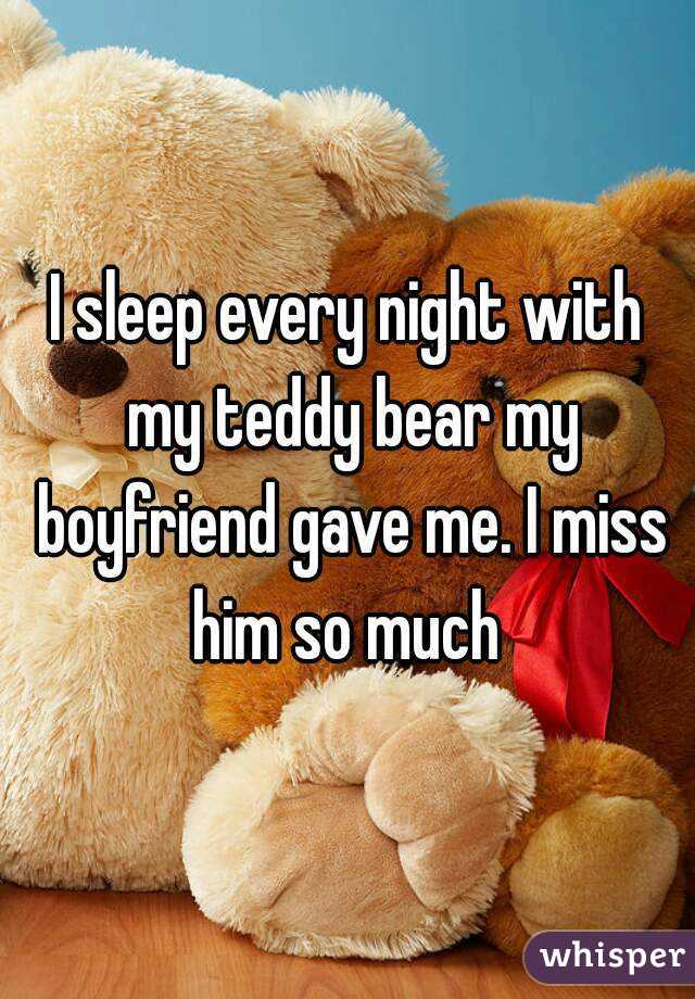 I sleep every night with my teddy bear my boyfriend gave me. I miss him so much 
