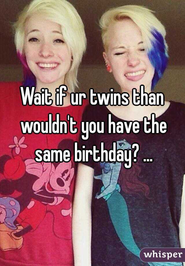 Wait if ur twins than wouldn't you have the same birthday? ...