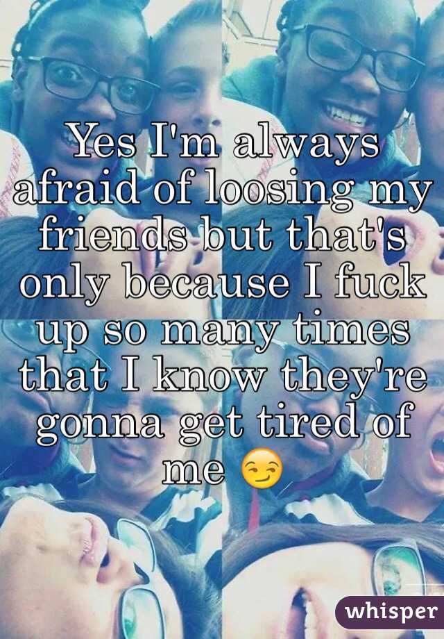 Yes I'm always afraid of loosing my friends but that's only because I fuck up so many times that I know they're gonna get tired of me 😏