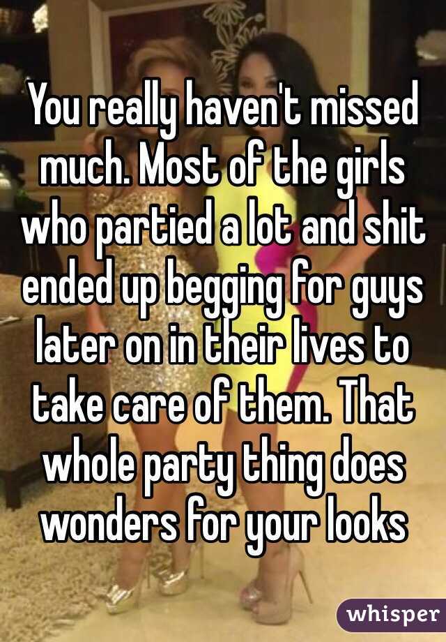 You really haven't missed much. Most of the girls who partied a lot and shit ended up begging for guys later on in their lives to take care of them. That whole party thing does wonders for your looks