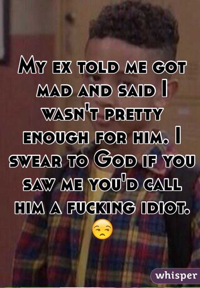 My ex told me got mad and said I wasn't pretty enough for him. I swear to God if you saw me you'd call him a fucking idiot. 😒