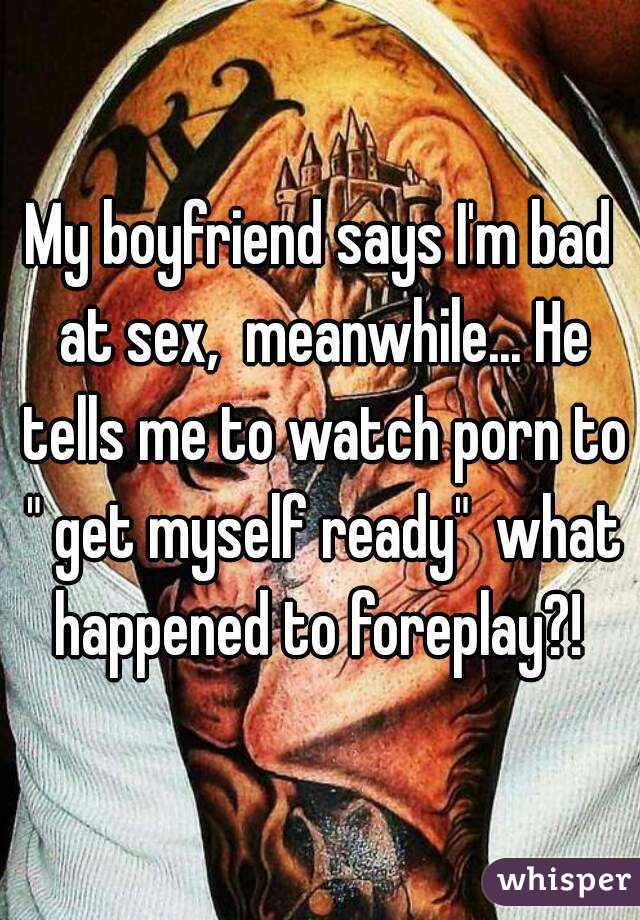 My boyfriend says I'm bad at sex,  meanwhile... He tells me to watch porn to " get myself ready"  what happened to foreplay?! 