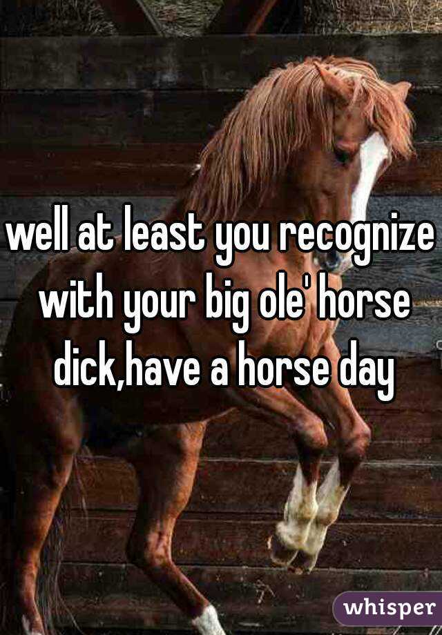 well at least you recognize with your big ole' horse dick,have a horse day