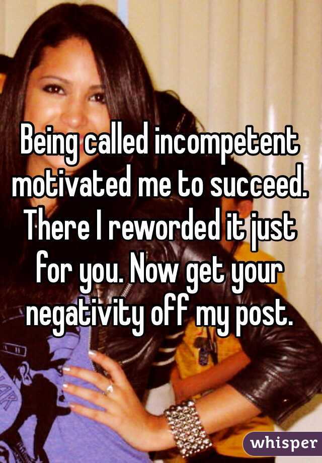 Being called incompetent  motivated me to succeed. There I reworded it just for you. Now get your negativity off my post.