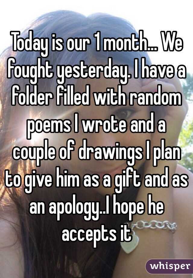 Today is our 1 month... We fought yesterday. I have a folder filled with random poems I wrote and a couple of drawings I plan to give him as a gift and as an apology..I hope he accepts it 