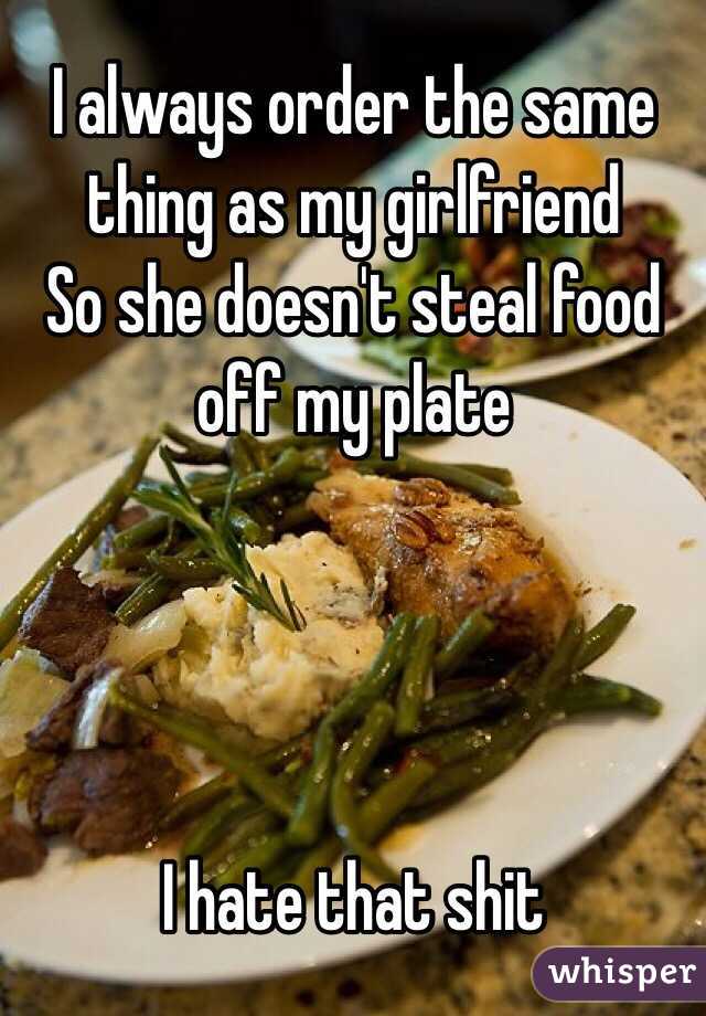 I always order the same thing as my girlfriend
So she doesn't steal food off my plate




I hate that shit