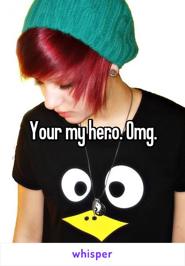 Your my hero. Omg.