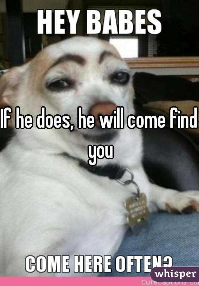 If he does, he will come find you