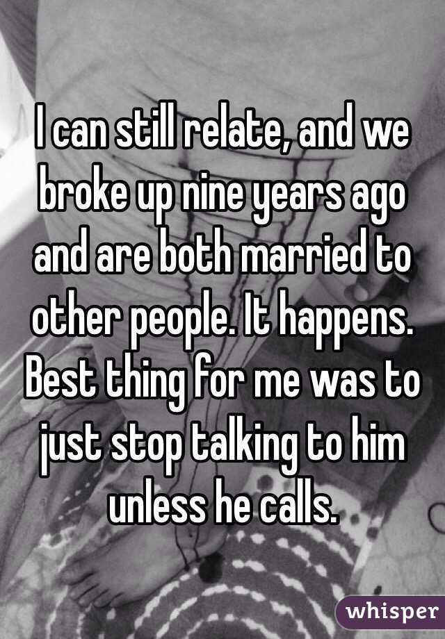 I can still relate, and we broke up nine years ago and are both married to other people. It happens. Best thing for me was to just stop talking to him unless he calls.