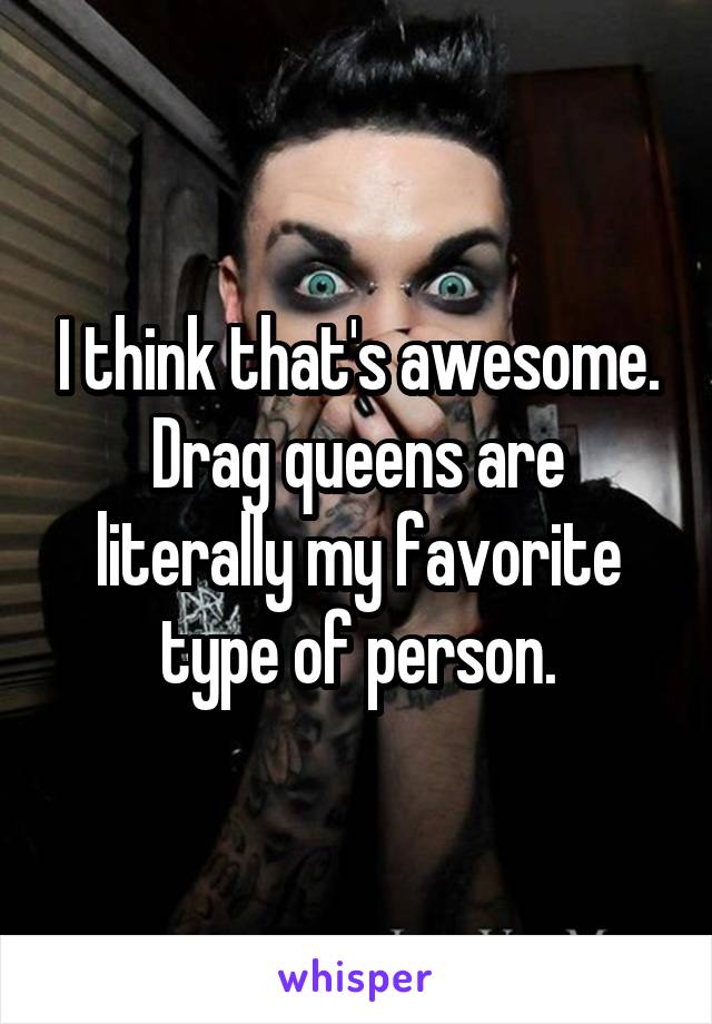 I think that's awesome.
Drag queens are literally my favorite type of person.