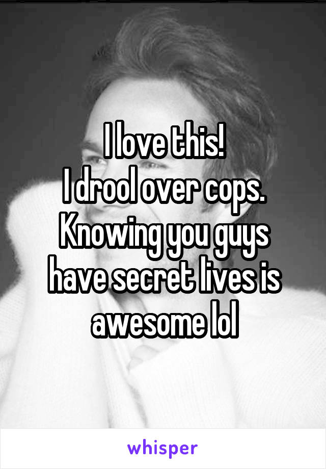 I love this!
I drool over cops.
Knowing you guys have secret lives is awesome lol