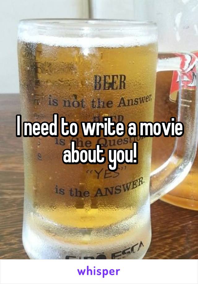 I need to write a movie about you!