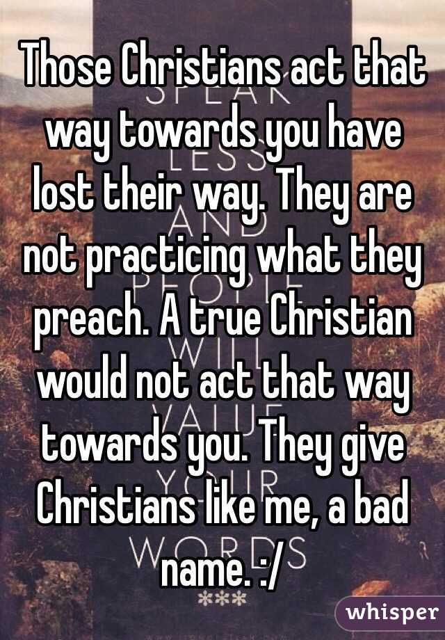 Those Christians act that way towards you have lost their way. They are not practicing what they preach. A true Christian would not act that way towards you. They give Christians like me, a bad name. :/