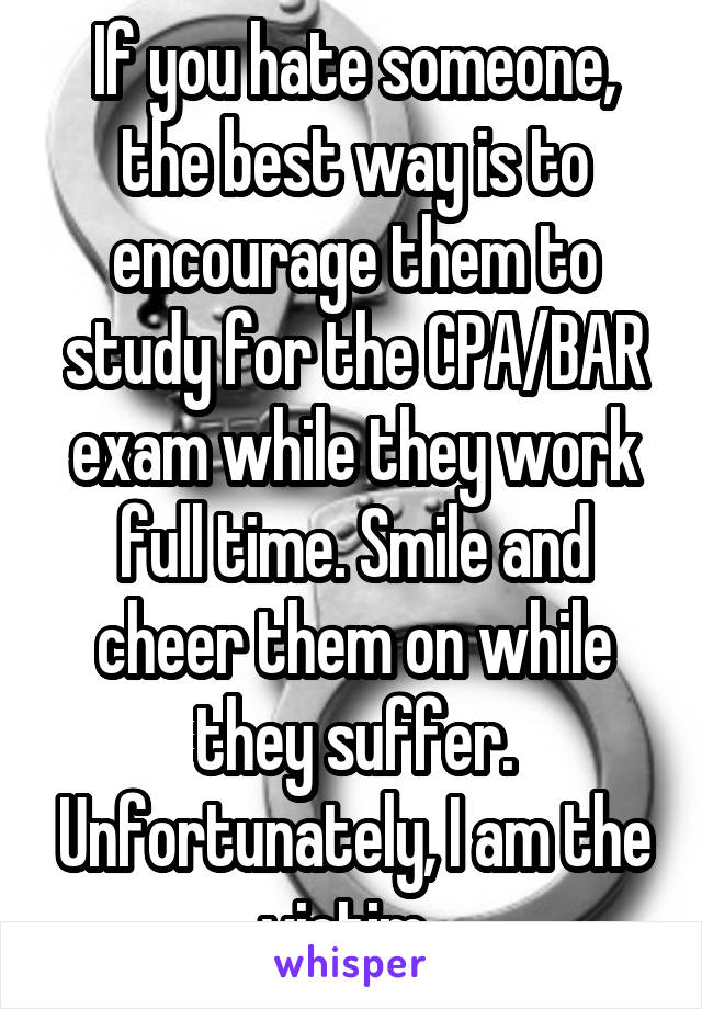 If you hate someone, the best way is to encourage them to study for the CPA/BAR exam while they work full time. Smile and cheer them on while they suffer. Unfortunately, I am the victim. 