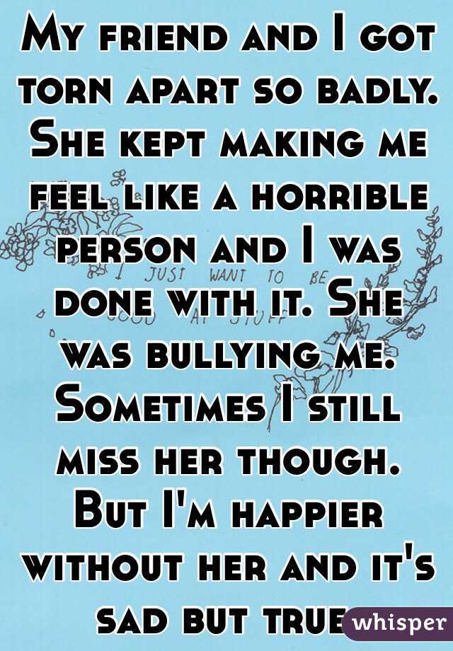 My friend and I got torn apart so badly. She kept making me feel like a horrible person and I was done with it. She was bullying me. Sometimes I still miss her though. 
But I'm happier without her and it's sad but true. 