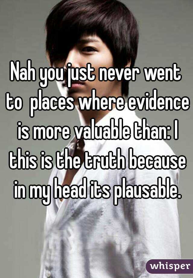 Nah you just never went to  places where evidence is more valuable than: I this is the truth because in my head its plausable.