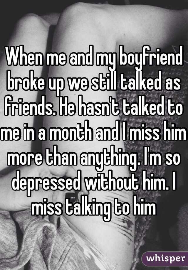 When me and my boyfriend broke up we still talked as friends. He hasn't talked to me in a month and I miss him more than anything. I'm so depressed without him. I miss talking to him 
