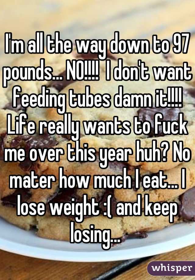 I'm all the way down to 97 pounds... NO!!!!  I don't want feeding tubes damn it!!!! 
Life really wants to fuck me over this year huh? No mater how much I eat... I lose weight :( and keep losing... 