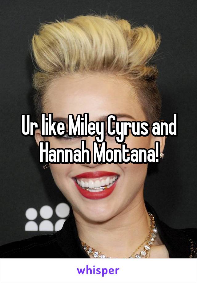 Ur like Miley Cyrus and Hannah Montana!