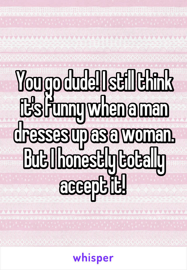 You go dude! I still think it's funny when a man dresses up as a woman. But I honestly totally accept it! 