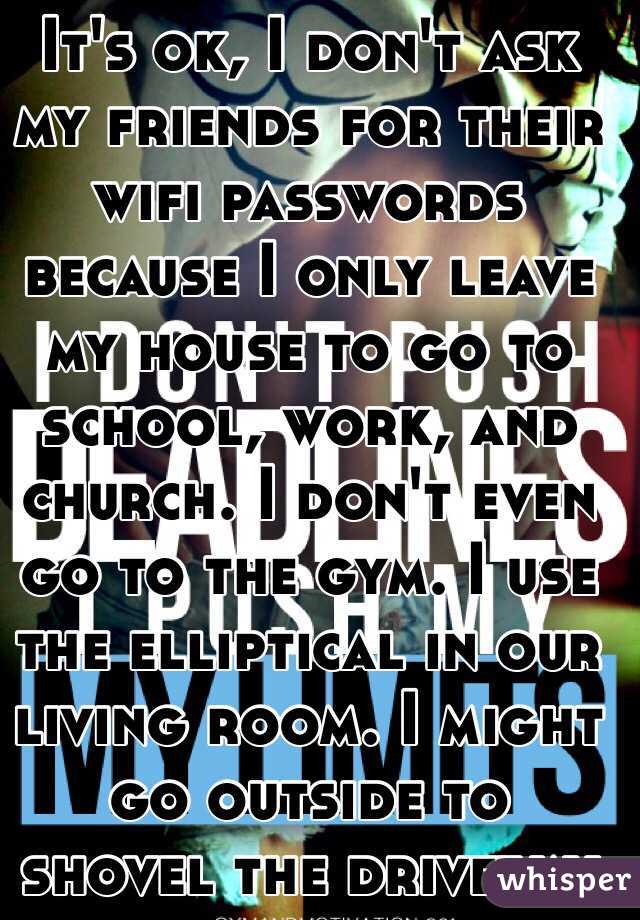It's ok, I don't ask my friends for their wifi passwords because I only leave my house to go to school, work, and church. I don't even go to the gym. I use the elliptical in our living room. I might go outside to shovel the driveway 