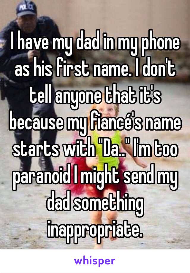 I have my dad in my phone as his first name. I don't tell anyone that it's because my fiancé's name starts with "Da.." I'm too paranoid I might send my dad something inappropriate.