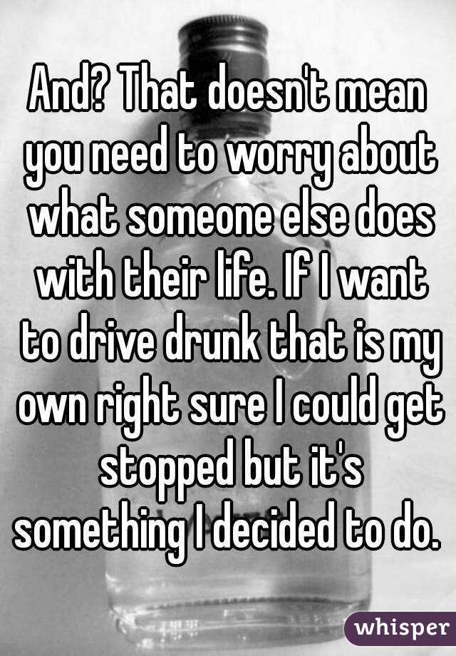 And? That doesn't mean you need to worry about what someone else does with their life. If I want to drive drunk that is my own right sure I could get stopped but it's something I decided to do. 