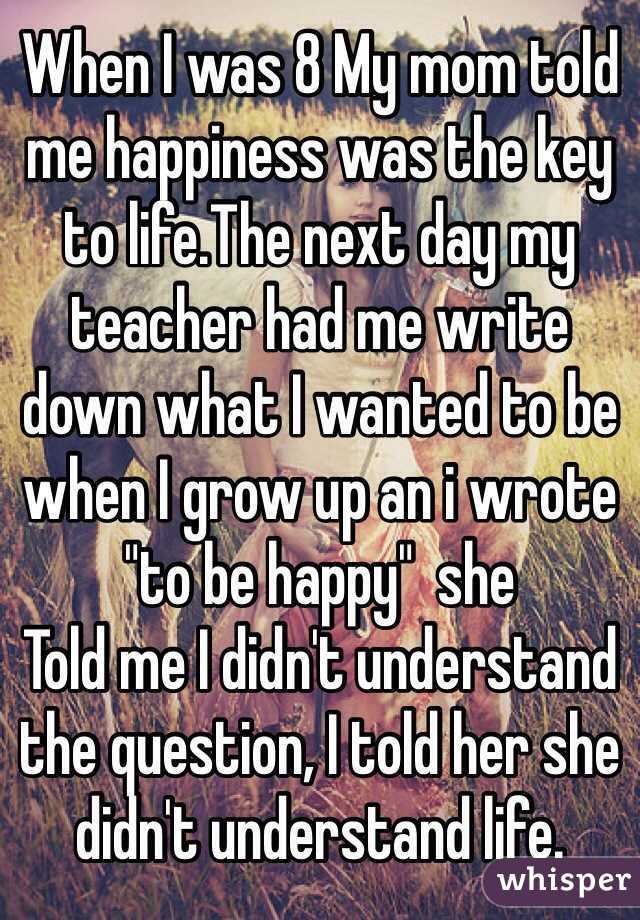 When I was 8 My mom told me happiness was the key to life.The next day my teacher had me write down what I wanted to be when I grow up an i wrote "to be happy"  she 
Told me I didn't understand the question, I told her she didn't understand life.